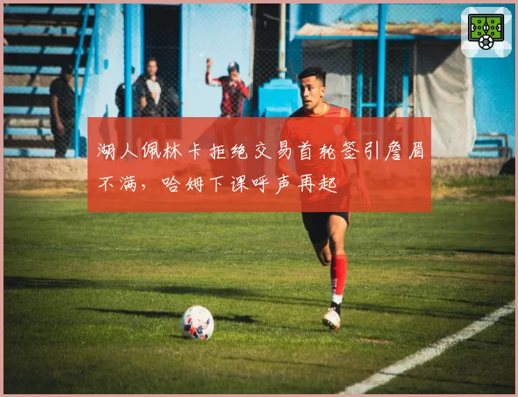 湖人佩林卡拒绝交易首轮签引詹眉不满，哈姆下课呼声再起