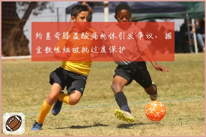 约基奇膝盖酸痛轮休引发争议，掘金教练组被批过度保护