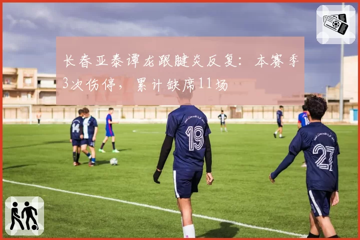 长春亚泰谭龙跟腱炎反复：本赛季3次伤停，累计缺席11场