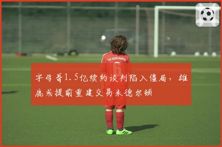 字母哥1.5亿续约谈判陷入僵局，雄鹿或提前重建交易米德尔顿