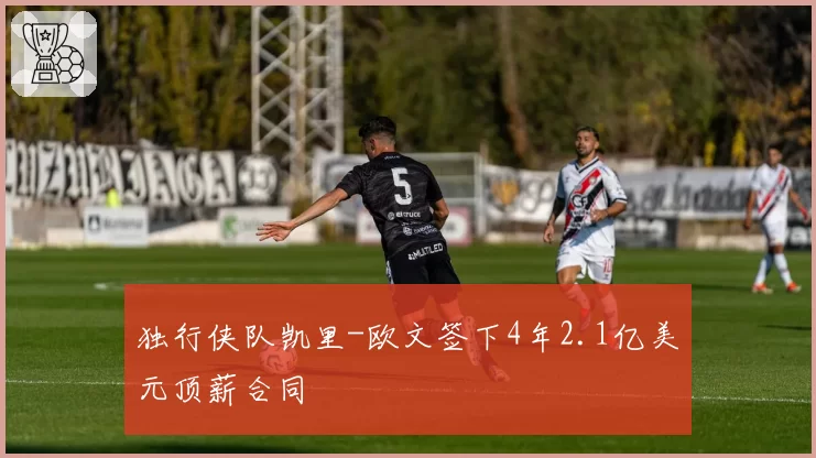 独行侠队凯里-欧文签下4年2.1亿美元顶薪合同
