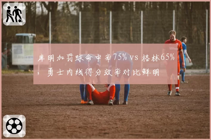 库明加罚球命中率75% vs 格林65%，勇士内线得分效率对比鲜明