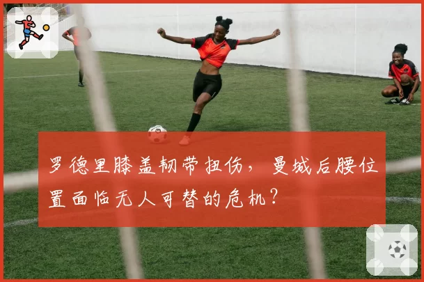 罗德里膝盖韧带扭伤，曼城后腰位置面临无人可替的危机？