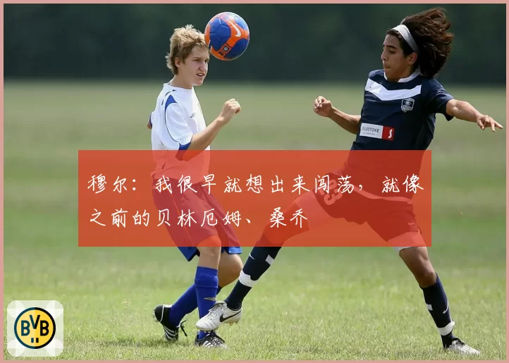 穆尔：我很早就想出来闯荡，就像之前的贝林厄姆、桑乔