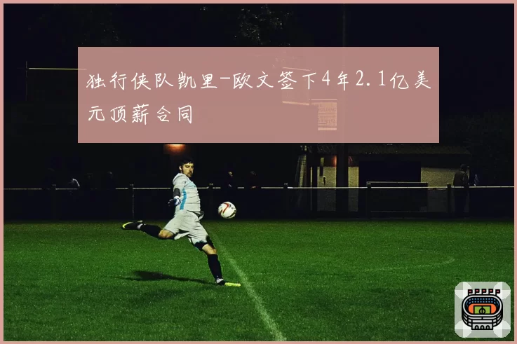 独行侠队凯里-欧文签下4年2.1亿美元顶薪合同
