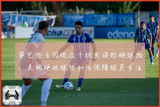萨巴伦卡因观众干扰失误怒砸球拍，美网硬地球场如何保障球员专注？