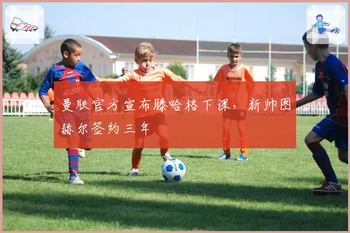 曼联官方宣布滕哈格下课，新帅图赫尔签约三年