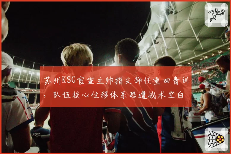 苏州KSG官宣主帅指尖卸任重回青训，队伍核心位移体系恐遭战术空白期