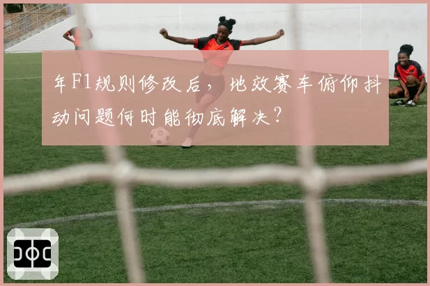 年F1规则修改后，地效赛车俯仰抖动问题何时能彻底解决？