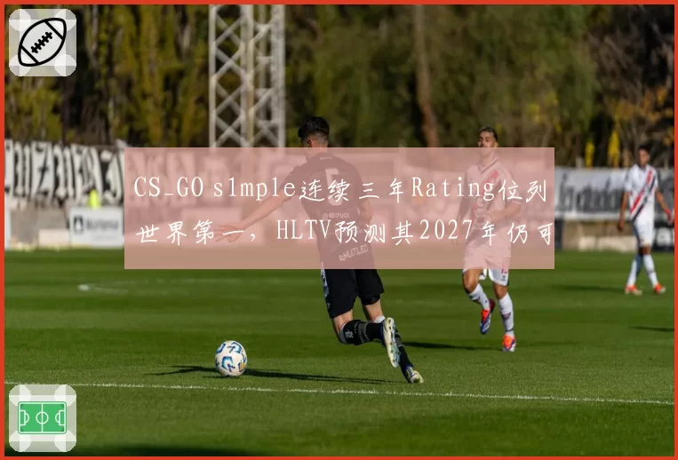 CS_GO s1mple连续三年Rating位列世界第一，HLTV预测其2027年仍可统治赛场