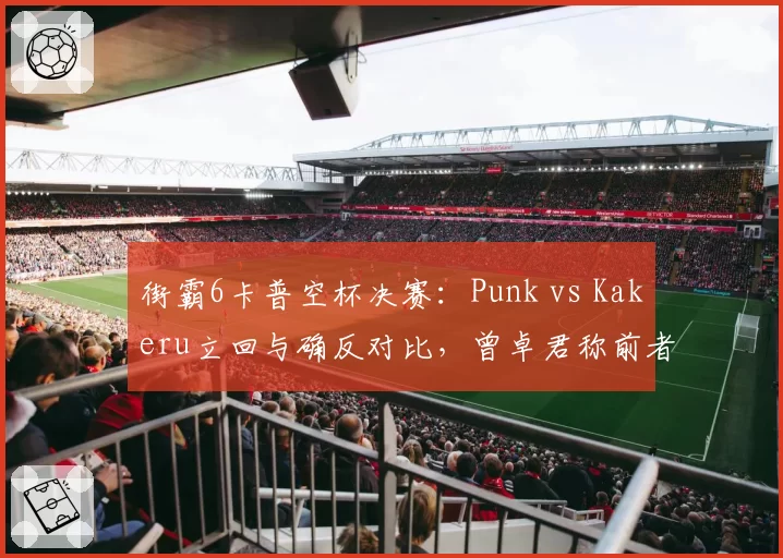 街霸6卡普空杯决赛:Punk vs Kakeru立回与确反对比,曾卓君称前者心理博弈更成熟