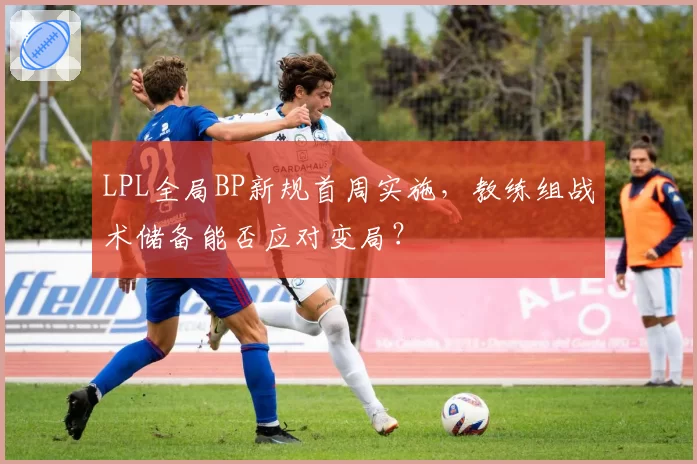 LPL全局BP新规首周实施，教练组战术储备能否应对变局？