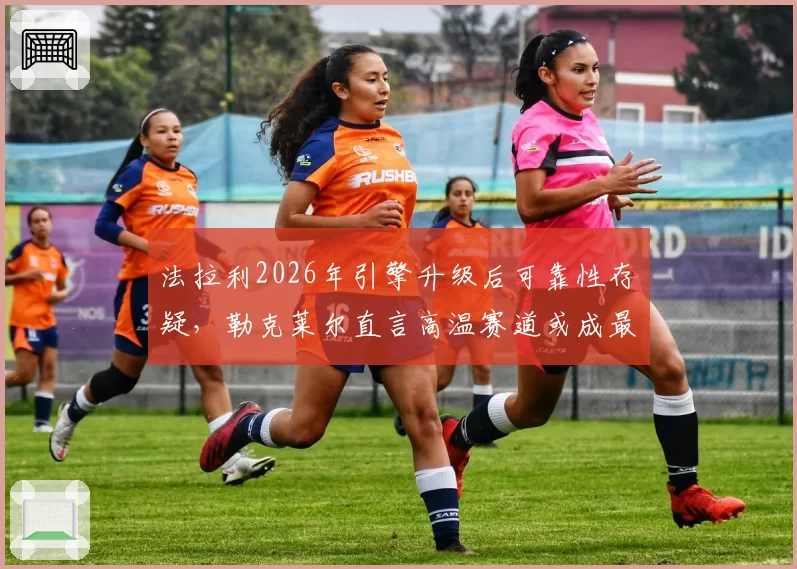 法拉利2026年引擎升级后可靠性存疑，勒克莱尔直言高温赛道或成最大隐患