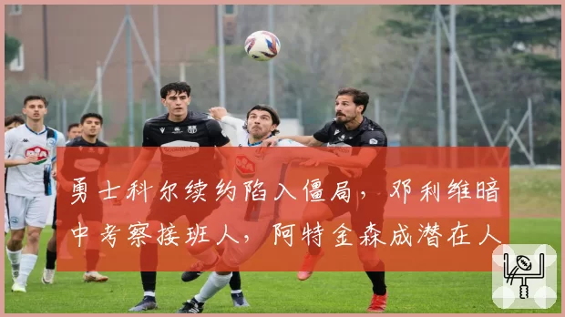 勇士科尔续约陷入僵局，邓利维暗中考察接班人，阿特金森成潜在人选