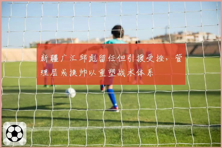 新疆广汇邱彪留任但引援受挫，管理层或换帅以重塑战术体系
