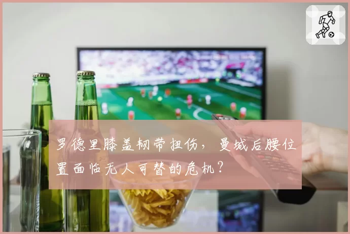 罗德里膝盖韧带扭伤，曼城后腰位置面临无人可替的危机？