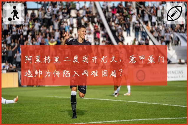 阿莱格里二度离开尤文，意甲豪门选帅为何陷入两难困局？