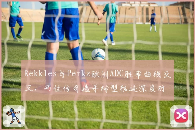 Rekkles与Perkz欧洲ADC胜率曲线交叉，两位传奇选手转型轨迹深度对比