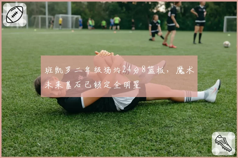 班凯罗二年级场均24分8篮板，魔术未来基石已锁定全明星