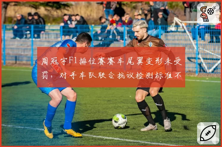 周冠宇F1排位赛赛车尾翼变形未受罚，对手车队联合抗议检测标准不公