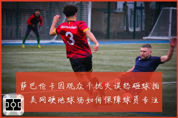 萨巴伦卡因观众干扰失误怒砸球拍，美网硬地球场如何保障球员专注？