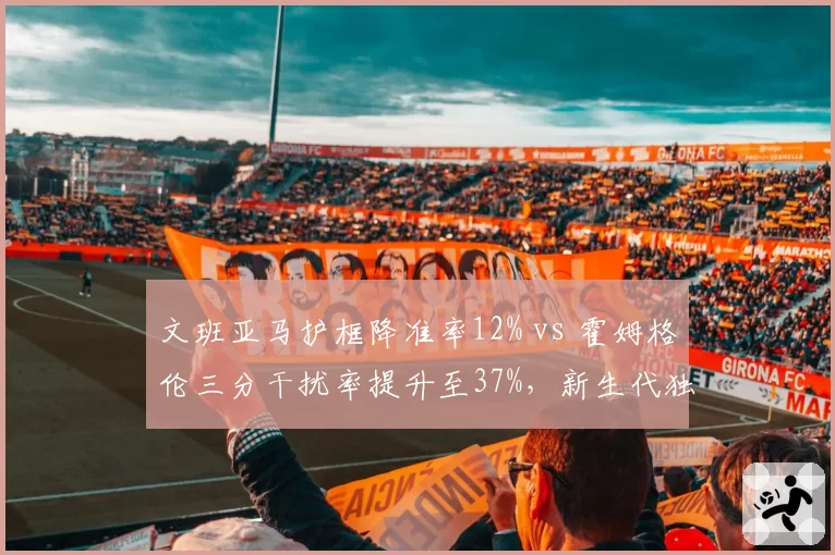 文班亚马护框降准率12% vs 霍姆格伦三分干扰率提升至37%，新生代独角兽防守策略分化