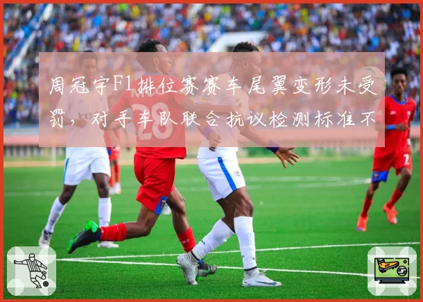 周冠宇F1排位赛赛车尾翼变形未受罚，对手车队联合抗议检测标准不公