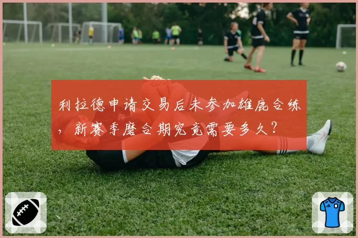 利拉德申请交易后未参加雄鹿合练,新赛季磨合期究竟需要多久?