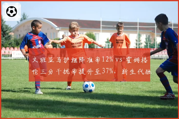 文班亚马护框降准率12% vs 霍姆格伦三分干扰率提升至37%，新生代独角兽防守策略分化