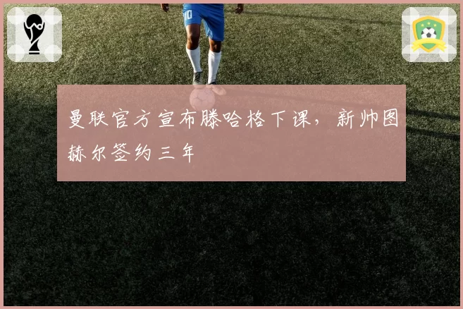 曼联官方宣布滕哈格下课，新帅图赫尔签约三年