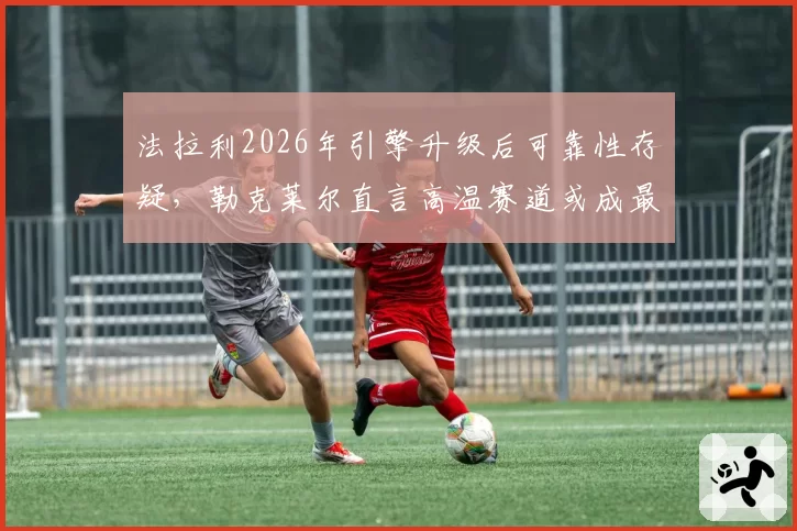 法拉利2026年引擎升级后可靠性存疑，勒克莱尔直言高温赛道或成最大隐患