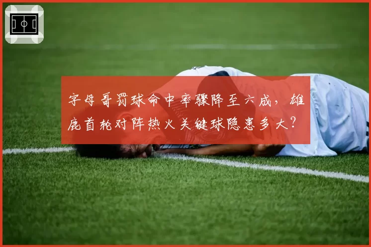 字母哥罚球命中率骤降至六成，雄鹿首轮对阵热火关键球隐患多大？