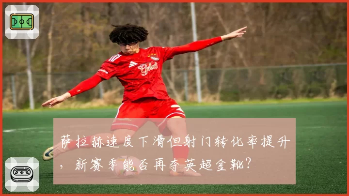 萨拉赫速度下滑但射门转化率提升，新赛季能否再夺英超金靴？