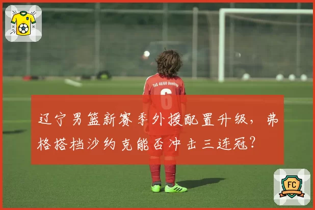 辽宁男篮新赛季外援配置升级，弗格搭档沙约克能否冲击三连冠？