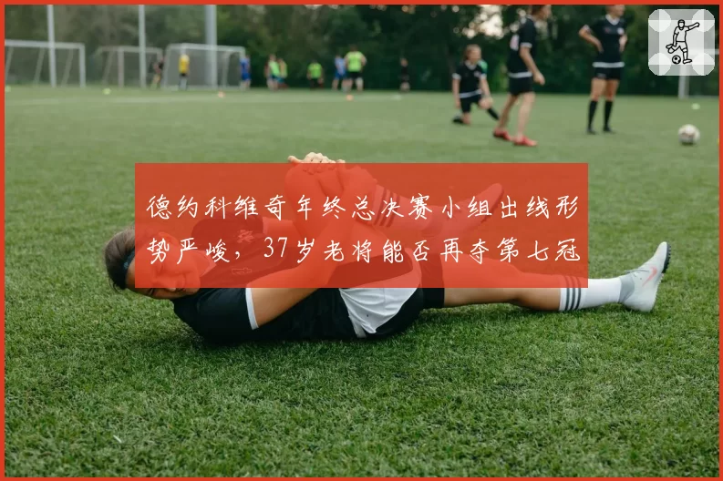 德约科维奇年终总决赛小组出线形势严峻，37岁老将能否再夺第七冠？