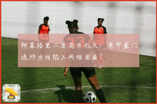 阿莱格里二度离开尤文，意甲豪门选帅为何陷入两难困局？
