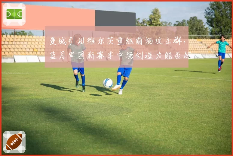 曼城引进维尔茨重组前场攻击群，蓝月军团新赛季中场创造力能否超越德布劳内时代