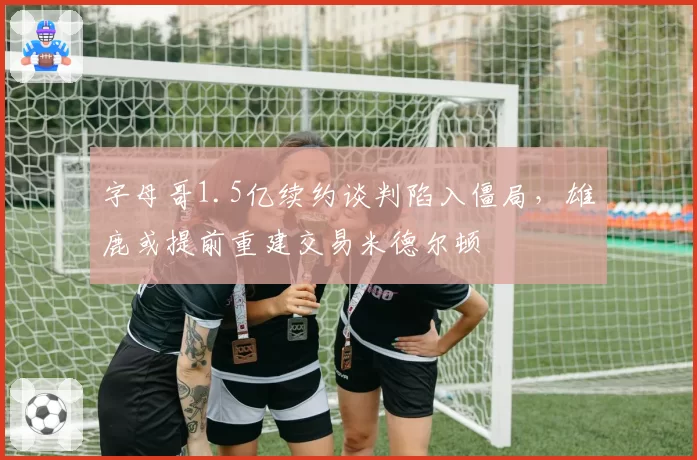 字母哥1.5亿续约谈判陷入僵局，雄鹿或提前重建交易米德尔顿