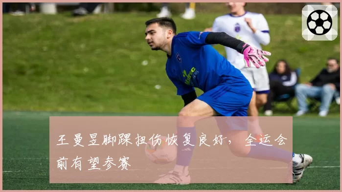 王曼昱脚踝扭伤恢复良好，全运会前有望参赛