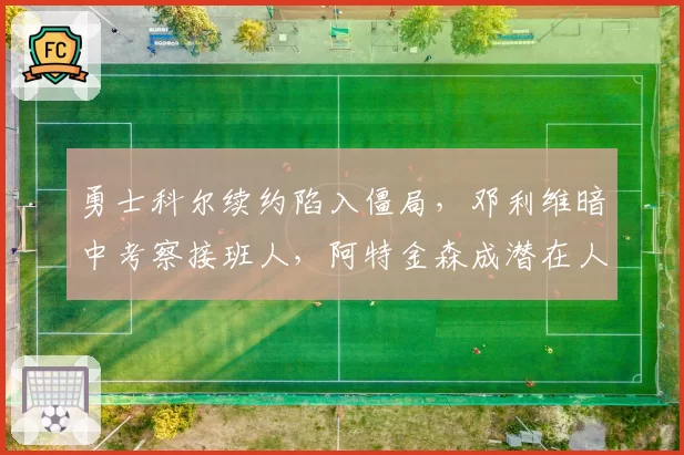 勇士科尔续约陷入僵局，邓利维暗中考察接班人，阿特金森成潜在人选