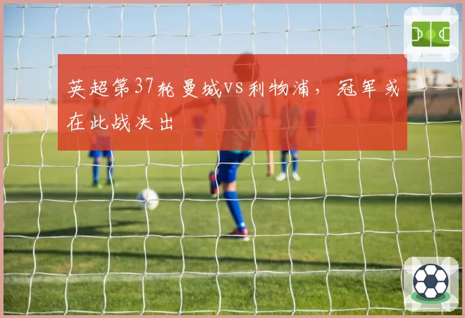 英超第37轮曼城vs利物浦，冠军或在此战决出
