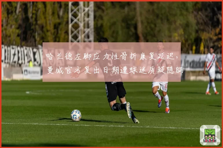 哈兰德左脚应力性骨折康复延迟，曼城官方复出日期遭球迷质疑隐瞒真相