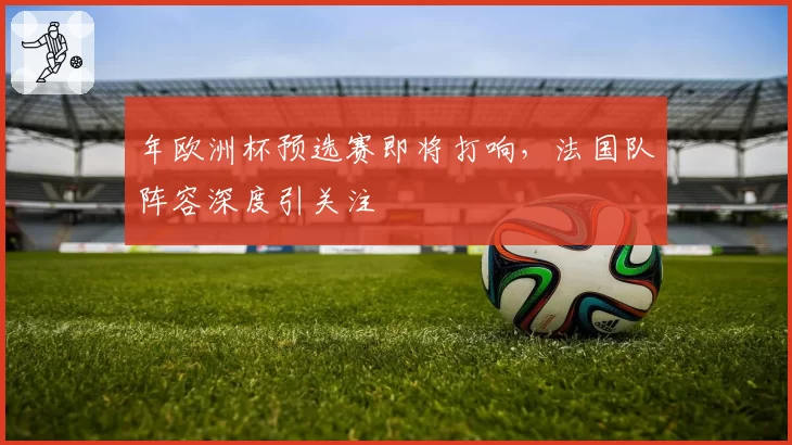 年欧洲杯预选赛即将打响，法国队阵容深度引关注
