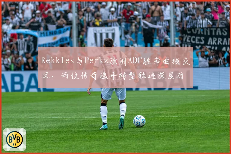 Rekkles与Perkz欧洲ADC胜率曲线交叉，两位传奇选手转型轨迹深度对比