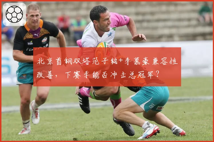 北京首钢双塔范子铭+李慕豪兼容性改善，下赛季能否冲击总冠军？