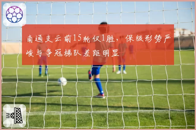 南通支云前15轮仅1胜，保级形势严峻与争冠梯队差距明显