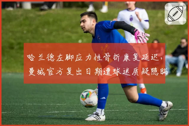 哈兰德左脚应力性骨折康复延迟，曼城官方复出日期遭球迷质疑隐瞒真相