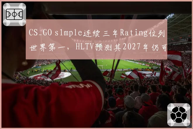 CS_GO s1mple连续三年Rating位列世界第一，HLTV预测其2027年仍可统治赛场