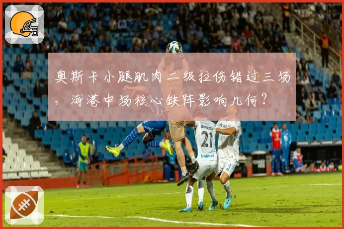 奥斯卡小腿肌肉二级拉伤错过三场，海港中场核心缺阵影响几何？