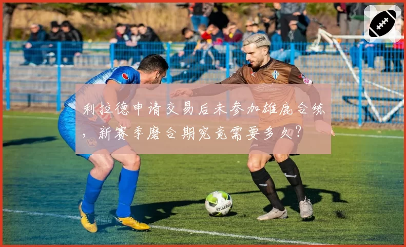 利拉德申请交易后未参加雄鹿合练，新赛季磨合期究竟需要多久？